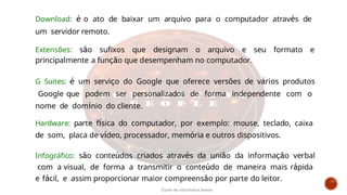 Download: é o ato de baixar um arquivo para o computador através de
um servidor remoto.
Extensões: são sufixos que designam o arquivo e seu formato e
principalmente a função que desempenham no computador.
G Suites: é um serviço do Google que oferece versões de vários produtos
Google que podem ser personalizados de forma independente com o
nome de domínio do cliente.
Hardware: parte física do computador, por exemplo: mouse, teclado, caixa
de som, placa de vídeo, processador, memória e outros dispositivos.
Infográfico: são conteúdos criados através da união da informação verbal
com a visual, de forma a transmitir o conteúdo de maneira mais rápida
e fácil, e assim proporcionar maior compreensão por parte do leitor.
Curso de informática básica
 