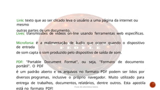 Lives: transmissões de vídeos on-line usando ferramentas web específicas.
Microfonia: é a realimentação de áudio que ocorre quando o dispositivo
de entrada
de som capta o som produzido pelo dispositivo de saída de som.
PDF: "Portable Document Format", ou seja, "Formato de documento
portátil". O PDF
é um padrão aberto e os arquivos no formato PDF podem ser lidos por
diversos programas, inclusive o próprio navegador. Muito utilizado para
entrega de trabalhos, documentos, relatórios, dentre outros. Esta apostila
está no formato PDF!
Link: texto que ao ser clicado leva o usuário a uma página da internet ou
mesmo
outras partes de um documento.
Curso de informática básica
 