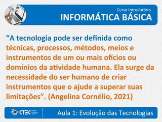 Aula 1: Evolução das Tecnologias
Curso Introdutório
INFORMÁTICA BÁSICA
“A tecnologia pode ser definida como
técnicas, processos, métodos, meios e
instrumentos de um ou mais ofícios ou
domínios da atividade humana. Ela surge da
necessidade do ser humano de criar
instrumentos que o ajude a superar suas
limitações”. (Angelina Cornélio, 2021)
 