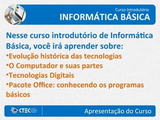 Apresentação do Curso
Nesse curso introdutório de Informática
Básica, você irá aprender sobre:
•Evolução histórica das tecnologias
•O Computador e suas partes
•Tecnologias Digitais
•Pacote Office: conhecendo os programas
básicos
Curso Introdutório
INFORMÁTICA BÁSICA
 