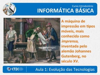 Aula 1: Evolução das Tecnologias
Curso Introdutório
INFORMÁTICA BÁSICA
A máquina de
impressão em tipos
móveis, mais
conhecida como
imprensa,
inventada pelo
alemão Johannes
Gutenberg, no
século XV.
 