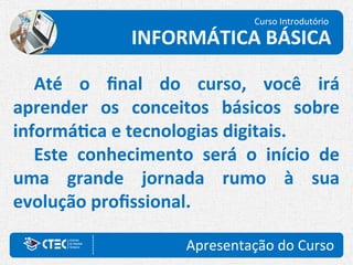 Apresentação do Curso
Até o final do curso, você irá
aprender os conceitos básicos sobre
informática e tecnologias digitais.
Este conhecimento será o início de
uma grande jornada rumo à sua
evolução profissional.
Curso Introdutório
INFORMÁTICA BÁSICA
 