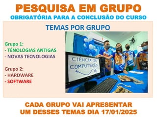 PESQUISA EM GRUPO
OBRIGATÓRIA PARA A CONCLUSÃO DO CURSO
CADA GRUPO VAI APRESENTAR
UM DESSES TEMAS DIA 17/01/2025
TEMAS POR GRUPO
Grupo 1:
- TÉNOLOGIAS ANTIGAS
- NOVAS TECNOLOGIAS
Grupo 2:
- HARDWARE
- SOFTWARE
 