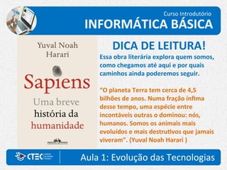 Aula 1: Evolução das Tecnologias
Curso Introdutório
INFORMÁTICA BÁSICA
DICA DE LEITURA!
Essa obra literária explora quem somos,
como chegamos até aqui e por quais
caminhos ainda poderemos seguir.
“O planeta Terra tem cerca de 4,5
bilhões de anos. Numa fração ínfima
desse tempo, uma espécie entre
incontáveis outras o dominou: nós,
humanos. Somos os animais mais
evoluídos e mais destrutivos que jamais
viveram”. (Yuval Noah Harari )
 