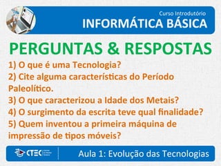 Curso Introdutório
INFORMÁTICA BÁSICA
Aula 1: Evolução das Tecnologias
PERGUNTAS & RESPOSTAS
1) O que é uma Tecnologia?
2) Cite alguma características do Período
Paleolítico.
3) O que caracterizou a Idade dos Metais?
4) O surgimento da escrita teve qual finalidade?
5) Quem inventou a primeira máquina de
impressão de tipos móveis?
 
