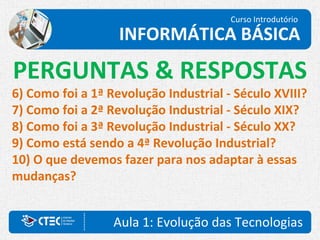 Curso Introdutório
INFORMÁTICA BÁSICA
Aula 1: Evolução das Tecnologias
PERGUNTAS & RESPOSTAS
6) Como foi a 1ª Revolução Industrial - Século XVIII?
7) Como foi a 2ª Revolução Industrial - Século XIX?
8) Como foi a 3ª Revolução Industrial - Século XX?
9) Como está sendo a 4ª Revolução Industrial?
10) O que devemos fazer para nos adaptar à essas
mudanças?
 