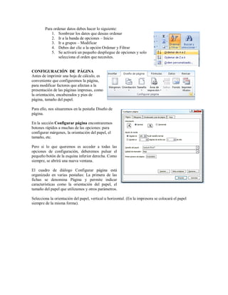 Para ordenar datos debes hacer lo siguiente:
1. Sombrear los datos que deseas ordenar
2. Ir a la banda de opciones – Inicio
3. Ir a grupos – Modificar
4. Debes dar clic a la opción Ordenar y Filtrar
5. Se activará un pequeño despliegue de opciones y solo
selecciona el orden que necesites.
CONFIGURACIÓN DE PÁGINA
Antes de imprimir una hoja de cálculo, es
conveniente que configuremos la página,
para modificar factores que afectan a la
presentación de las páginas impresas, como
la orientación, encabezados y pies de
página, tamaño del papel.
Para ello, nos situaremos en la pestaña Diseño de
página.
En la sección Configurar página encontraremos
botones rápidos a muchas de las opciones: para
configurar márgenes, la orientación del papel, el
tamaño, etc.
Pero si lo que queremos es acceder a todas las
opciones de configuración, deberemos pulsar el
pequeño botón de la esquina inferior derecha. Como
siempre, se abrirá una nueva ventana.
El cuadro de diálogo Configurar página está
organizado en varias pestañas: La primera de las
fichas se denomina Página y permite indicar
características como la orientación del papel, el
tamaño del papel que utilizamos y otros parámetros.
Selecciona la orientación del papel, vertical u horizontal. (En la impresora se colocará el papel
siempre de la misma forma).
 