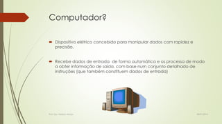 Computador?
 Dispositivo elétrico concebido para manipular dados com rapidez e
precisão.
 Recebe dados de entrada de forma automática e os processa de modo
a obter informação de saída, com base num conjunto detalhado de
instruções (que também constituem dados de entrada)

Prof. Esp. Nádson Araújo

28/01/2014

 