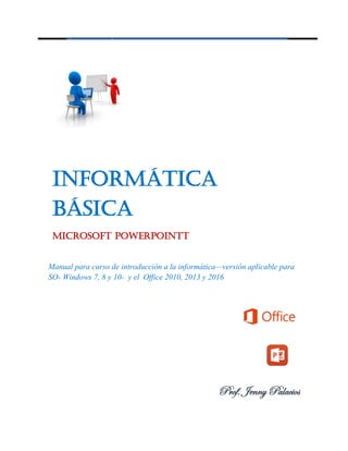 Informática
Básica
Microsoft PowerPointt
Manual para curso de introducción a la informática—versión aplicable para
SO- Windows 7, 8 y 10- y el Office 2010, 2013 y 2016
Prof. Jenny Palacios
 