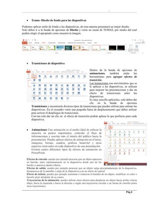 -
Pág.4
 Temas- Diseño de fondo para las diapositivas
Podemos aplicar estilo de fondo a las diapositivas, de esta manera presentará un mejor diseño.
Solo debes ir a la banda de opciones de Diseño y verás un menú de TEMAS, por medio del cual
podrás elegir el apropiado como muestra la imagen.
 Transiciones de diapositiva
Dentro de la banda de opciones de
animaciones, también están las
herramientas para agregar efectos de
transición.
Las transiciones son movimientos que se
le aplican a las diapositivas, se utilizan
para mejorar las presentaciones y dar un
efecto de transiciones entre las
diapositivas.
Es muy sencillo aplicarlas, solo debes dar
clic en la banda de opciones
Transiciones y encontrarás diversos tipos de transiciones que puedes utilizar para animar las
diapositivas. En el recuadro verás una pequeña barra de desplazamiento que debes utilizar
para activar el despliegue de transiciones.
Con tan solo dar un clic en el efecto de transición podrás aplicar la que prefieras para cada
diapositiva.
 Animaciones Una animación es el medio ideal de enfocar la
atención en puntos importantes, controlar el flujo de
informaciones y suscitar más el interés del público hacia la
presentación. Puedes aplicar efectos de animación en el texto,
imágenes, formas, cuadros, gráficos SmartArt y otros
espacios reservados en cada diapositiva de una presentación.
Existen cuatro diferentes tipos de efectos de animación en
PowerPoint.
Efectos de entrada: puedes por ejemplo procurar que un objeto aparezca
en barrido, entre repentinamente en la diapositiva desde uno de los
bordes o aparezca dando rebotes.
Efectos de salida: puedes por ejemplo procurar que un objeto salga precipitadamente de la diapositiva,
desaparezca de la pantalla o salga de la diapositiva con un efecto de espiral.
Efecto de énfasis: puedes por ejemplo aumentar o reducirse el tamaño de un objeto, modificar su color o
hacerlo girar alrededor de su centro.
Trayectorias de la animación: puedes utilizar estos efectos para desplazar un objeto hacia arriba o hacia
abajo, hacia la izquierda o hacia la derecha o según una trayectoria circular o en forma de estrella (entre
otras trayectorias).
 