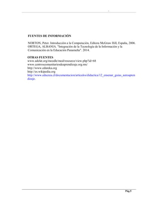 -
Pág.5
FUENTES DE INFORMACIÓN
NORTON, Peter. Introducción a la Computación, Editora McGraw Hill, España, 2006.
ORTEGA, ALBANIA. "Integración de la Tecnología de la Información y la
Comunicación en la Educación Panameña". 2014.
OTRAS FUENTES
www.adelat.org/moodle/mod/resource/view.php?id=68
www.centroscomunitariosdeaprendizaje.org.mx/
http://www.eduteka.org
http://es.wikipedia.org
http://www.educrea.cl/documentacion/articulos/didactica/12_ensenar_guias_autoapren
dizaje.
 