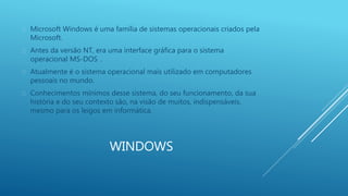  Microsoft Windows é uma família de sistemas operacionais criados pela 
WINDOWS 
Microsoft. 
 Antes da versão NT, era uma interface gráfica para o sistema 
operacional MS-DOS . 
 Atualmente é o sistema operacional mais utilizado em computadores 
pessoais no mundo. 
 Conhecimentos mínimos desse sistema, do seu funcionamento, da sua 
história e do seu contexto são, na visão de muitos, indispensáveis, 
mesmo para os leigos em informática. 
 