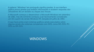  A palavra “Windows” em português significa janelas. A sua interface 
gráfica possui janelas que exibem informações e recebem respostas dos 
utilizadores de um teclado ou cliques dos mouse. 
 A Microsoft começou a desenvolver o Microsoft Windows em setembro 
de 1981, mas ele somente começou a ser tecnicamente considerado 
um SO a partir da versão Windows NT, lançada em julho de 1993. 
 O que havia antes eram sistemas gráficos sendo executados sobre 
alguma versão dos sistemas compatíveis com DOS, como MS-DOS, PC-DOS 
WINDOWS 
ou DR-DOS. 
 