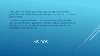  O MS-DOS é um sistema operacional que não dispõe de interface 
gráfica, funciona através de comandos de texto introduzidos no teclado 
pelo utilizador. 
 O Windows surgiu inicialmente como uma interface gráfica para MS-DOS, 
que permitia correr programas em modo gráfico, o que permitiu a 
utilização do mouse, que até a altura era considerado supérfluo em 
computadores de tipo IBM-PC. 
MS-DOS 
 