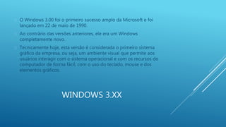 O Windows 3.00 foi o primeiro sucesso amplo da Microsoft e foi 
lançado em 22 de maio de 1990. 
 Ao contrário das versões anteriores, ele era um Windows 
completamente novo. 
 Tecnicamente hoje, esta versão é considerada o primeiro sistema 
gráfico da empresa, ou seja, um ambiente visual que permite aos 
usuários interagir com o sistema operacional e com os recursos do 
computador de forma fácil, com o uso do teclado, mouse e dos 
elementos gráficos. 
WINDOWS 3.XX 
 