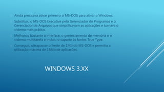  Ainda precisava ativar primeiro o MS-DOS para ativar o Windows. 
 Substituiu o MS-DOS Executive pelo Gerenciador de Programas e o 
Gerenciador de Arquivos que simplificavam as aplicações e tornava o 
sistema mais prático. 
 Melhorou bastante a interface, o gerenciamento de memória e o 
sistema multitarefa e incluiu o suporte às fontes True Type. 
 Conseguiu ultrapassar o limite de 1Mb do MS-DOS e permitiu a 
utilização máxima de 16Mb de aplicações. 
WINDOWS 3.XX 
 