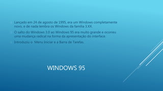 Lançado em 24 de agosto de 1995, era um Windows completamente 
novo, e de nada lembra os Windows da família 3.XX. 
 O salto do Windows 3.0 ao Windows 95 era muito grande e ocorreu 
uma mudança radical na forma da apresentação do interface. 
 Introduziu o Menu Iniciar e a Barra de Tarefas. 
WINDOWS 95 
 