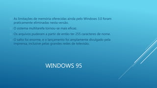  As limitações de memória oferecidas ainda pelo Windows 3.0 foram 
praticamente eliminadas nesta versão. 
 O sistema multitarefa tornou-se mais eficaz. 
 Os arquivos puderam a partir de então ter 255 caracteres de nome. 
 O salto foi enorme, e o lançamento foi amplamente divulgado pela 
imprensa, inclusive pelas grandes redes de televisão. 
WINDOWS 95 
 