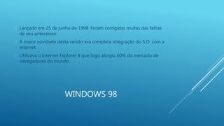  Lançado em 25 de junho de 1998. Foram corrigidas muitas das falhas 
WINDOWS 98 
de seu antecessor. 
 A maior novidade desta versão era completa integração do S.O. com a 
internet. 
 Utilizava o Internet Explorer 4 que logo atingiu 60% do mercado de 
navegadores do mundo. 
 