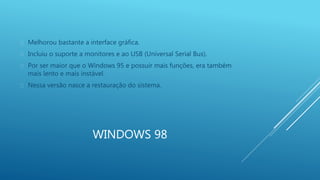  Melhorou bastante a interface gráfica. 
 Incluiu o suporte a monitores e ao USB (Universal Serial Bus). 
 Por ser maior que o Windows 95 e possuir mais funções, era também 
mais lento e mais instável. 
 Nessa versão nasce a restauração do sistema. 
WINDOWS 98 
 