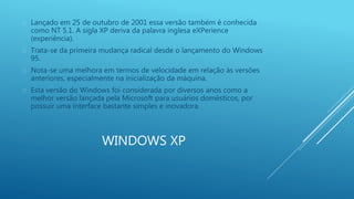  Lançado em 25 de outubro de 2001 essa versão também é conhecida 
como NT 5.1. A sigla XP deriva da palavra inglesa eXPerience 
(experiência). 
 Trata-se da primeira mudança radical desde o lançamento do Windows 
WINDOWS XP 
95. 
 Nota-se uma melhora em termos de velocidade em relação às versões 
anteriores, especialmente na inicialização da máquina. 
 Esta versão do Windows foi considerada por diversos anos como a 
melhor versão lançada pela Microsoft para usuários domésticos, por 
possuir uma interface bastante simples e inovadora. 
 