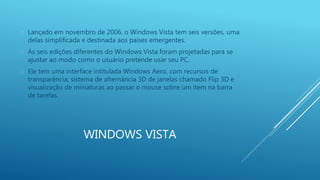  Lançado em novembro de 2006, o Windows Vista tem seis versões, uma 
delas simplificada e destinada aos países emergentes. 
 As seis edições diferentes do Windows Vista foram projetadas para se 
ajustar ao modo como o usuário pretende usar seu PC. 
 Ele tem uma interface intitulada Windows Aero, com recursos de 
transparência, sistema de alternância 3D de janelas chamado Flip 3D e 
visualização de miniaturas ao passar o mouse sobre um item na barra 
de tarefas. 
WINDOWS VISTA 
 