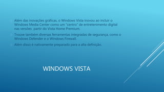  Além das inovações gráficas, o Windows Vista inovou ao incluir o 
Windows Media Center como um “centro” de entretenimento digital 
nas versões partir do Vista Home Premium. 
 Trouxe também diversas ferramentas integradas de segurança, como o 
Windows Defender e o Windows Firewall. 
 Além disso é nativamente preparado para a alta definição. 
WINDOWS VISTA 
 