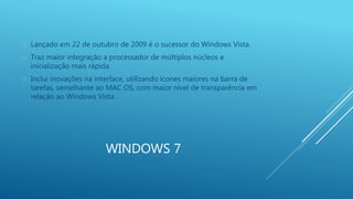  Lançado em 22 de outubro de 2009 é o sucessor do Windows Vista. 
 Traz maior integração a processador de múltiplos núcleos e 
inicialização mais rápida. 
 Inclui inovações na interface, utilizando ícones maiores na barra de 
tarefas, semelhante ao MAC OS, com maior nível de transparência em 
relação ao Windows Vista. 
WINDOWS 7 
 