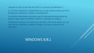  Lançado no dia 31 de maio de 2012 é o sucessor do Windows 7. 
 É o primeiro Windows multiplataforma, ou seja, desenvolvido para PCs, 
Notebooks, Netbooks, Tablets e Smartphones. 
 A interface totalmente renovada, que foi batizada primeiramente de 
Metro e logo após de Modern, chamou a atenção do público. 
 O Windows 8 possui um boot cerca de 30% a 70% mais rápido do que 
nas versões anteriores, podendo chegar a iniciar em apenas dois 
segundos. 
WINDOWS 8/8.1 
 