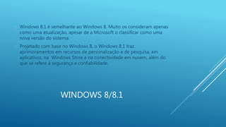  Windows 8.1 é semelhante ao Windows 8. Muito os consideram apenas 
como uma atualização, apesar de a Microsoft o classificar como uma 
nova versão do sistema. 
 Projetado com base no Windows 8, o Windows 8.1 traz 
aprimoramentos em recursos de personalização e de pesquisa, em 
aplicativos, na Windows Store e na conectividade em nuvem, além do 
que se refere à segurança e confiabilidade. 
WINDOWS 8/8.1 
 