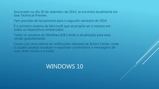  Anunciado no dia 30 de setembro de 2014, se encontra atualmente em 
fase Technical Preview. 
 Tem previsão de lançamento para o segundo semestre de 2014. 
 É o primeiro sistema da Microsoft que se propõe ser o mesmo em 
todos os dispositivos embarcados. 
 Todos os usuários do Windows 8/8.1 terão a atualização para essa 
WINDOWS 10 
versão gratuitamente. 
 Conta com uma central de notificações batizada de Action Center, onde 
o usuário poderá visualizar e responder comentários e mensagens de 
suas redes sociais e e-mails. 
 