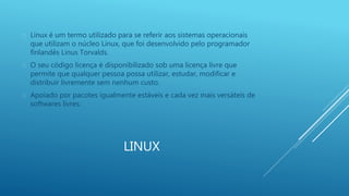  Linux é um termo utilizado para se referir aos sistemas operacionais 
que utilizam o núcleo Linux, que foi desenvolvido pelo programador 
finlandês Linus Torvalds. 
 O seu código licença é disponibilizado sob uma licença livre que 
permite que qualquer pessoa possa utilizar, estudar, modificar e 
distribuir livremente sem nenhum custo. 
 Apoiado por pacotes igualmente estáveis e cada vez mais versáteis de 
LINUX 
softwares livres. 
 