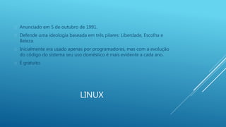  Anunciado em 5 de outubro de 1991. 
 Defende uma ideologia baseada em três pilares: Liberdade, Escolha e 
LINUX 
Beleza. 
 Inicialmente era usado apenas por programadores, mas com a evolução 
do código do sistema seu uso doméstico é mais evidente a cada ano. 
 É gratuito. 
 