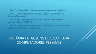  1965 – O “Project MAC” desenvolve o sistema operacional Multics. 
 1970 – O Unix é desenvolvido no Bell Labs por Dennis Ritchie e 
Kenneth Thompson. 
 1980 – A IBM seleciona o PC-DOS da Microsoft como sistema 
operacional para o IBM-PC. 
 1984 – A Apple introduz o Macintosh com o System 1.0 que viria a ser 
chamado de MacOS eventualmente. 
HISTÓRIA DE ALGUNS DOS S.O. PARA 
COMPUTADORES PESSOAIS 
 
