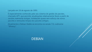  Lançado em 16 de agosto de 1993. 
 É especialmente conhecido pelo seu sistema de gestão de pacotes, 
chamado APT, que permite: atualizações relativamente fáceis a partir de 
versões realmente antigas, instalações quase sem esforço de novos 
pacotes e remoções limpas dos pacotes antigos. 
 Atualmente o Debian Stable se encontra na versão 7.0, codinome 
DEBIAN 
“Wheezy”. 
 