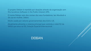  O projeto Debian é mantido por doações através da organização sem 
fins lucrativos Software in the Public Interest (SPI). 
 O nome Debian vem dos nomes dos seus fundadores, Ian Murdock e 
DEBIAN 
de sua ex-mulher, Debra. 
 Muito usada por setores governamentais dos EUA e UE. 
 Atualmente alimenta o sistema principal que controla o robô R2 da 
NASA que atua na ISS, Estação Espacial Internacional. 
 