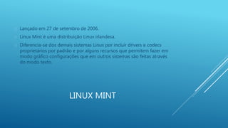  Lançado em 27 de setembro de 2006. 
 Linux Mint é uma distribuição Linux irlandesa. 
 Diferencia-se dos demais sistemas Linux por incluir drivers e codecs 
proprietários por padrão e por alguns recursos que permitem fazer em 
modo gráfico configurações que em outros sistemas são feitas através 
do modo texto. 
LINUX MINT 
 
