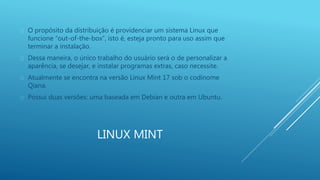  O propósito da distribuição é providenciar um sistema Linux que 
funcione “out-of-the-box”, isto é, esteja pronto para uso assim que 
terminar a instalação. 
 Dessa maneira, o único trabalho do usuário será o de personalizar a 
aparência, se desejar, e instalar programas extras, caso necessite. 
 Atualmente se encontra na versão Linux Mint 17 sob o codinome 
LINUX MINT 
Qiana. 
 Possui duas versões: uma baseada em Debian e outra em Ubuntu. 
 