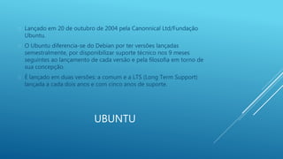  Lançado em 20 de outubro de 2004 pela Canonnical Ltd/Fundação 
UBUNTU 
Ubuntu. 
 O Ubuntu diferencia-se do Debian por ter versões lançadas 
semestralmente, por disponibilizar suporte técnico nos 9 meses 
seguintes ao lançamento de cada versão e pela filosofia em torno de 
sua concepção. 
 É lançado em duas versões: a comum e a LTS (Long Term Support) 
lançada a cada dois anos e com cinco anos de suporte. 
 
