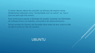  O nome Ubuntu deriva do conceito sul africano de mesmo nome, 
diretamente traduzido como “humanidade com os outros” ou “sou o 
que sou pelo que nós somos”. 
 Esse nome busca passar a ideologia do projeto, baseada nas liberdades 
do software livre e no trabalho comunitário de desenvolvimento. 
 Novas versões do Ubuntu são lançadas duas vezes ao ano, uma no mês 
de abril e outra no mês de outubro. 
UBUNTU 
 