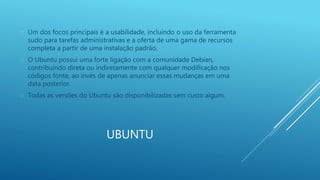  Um dos focos principais é a usabilidade, incluindo o uso da ferramenta 
sudo para tarefas administrativas e a oferta de uma gama de recursos 
completa a partir de uma instalação padrão. 
 O Ubuntu possui uma forte ligação com a comunidade Debian, 
contribuindo direta ou indiretamente com qualquer modificação nos 
códigos fonte, ao invés de apenas anunciar essas mudanças em uma 
data posterior. 
 Todas as versões do Ubuntu são disponibilizadas sem custo algum. 
UBUNTU 
 
