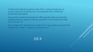  O Macintosh Operating System (Mac OS) é a denominação de um 
sistema operacional padrão dos computadores iMac e Macbook 
produzidos pela Apple. 
 Sua primeira versão foi lançada em 1984 quando ainda era chamado 
simplesmente por system (sistema), passando a ser chamado por Mac 
OS na versão 7.6. 
 Até a versão 10.7, denominava-se Mac OS X, mas a partir da versão 10.8 
removeu-se o “Mac”, utilizando-se apenas OS X. 
OS X 
 