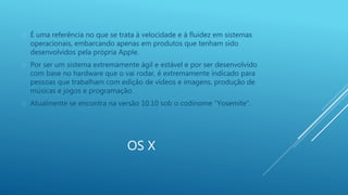  É uma referência no que se trata à velocidade e à fluidez em sistemas 
operacionais, embarcando apenas em produtos que tenham sido 
desenvolvidos pela própria Apple. 
 Por ser um sistema extremamente ágil e estável e por ser desenvolvido 
com base no hardware que o vai rodar, é extremamente indicado para 
pessoas que trabalham com edição de vídeos e imagens, produção de 
músicas e jogos e programação. 
 Atualmente se encontra na versão 10.10 sob o codinome “Yosemite”. 
OS X 
 