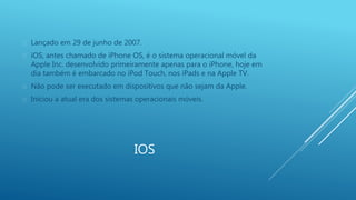  Lançado em 29 de junho de 2007. 
 iOS, antes chamado de iPhone OS, é o sistema operacional móvel da 
Apple Inc. desenvolvido primeiramente apenas para o iPhone, hoje em 
dia também é embarcado no iPod Touch, nos iPads e na Apple TV. 
 Não pode ser executado em dispositivos que não sejam da Apple. 
 Iniciou a atual era dos sistemas operacionais móveis. 
IOS 
 