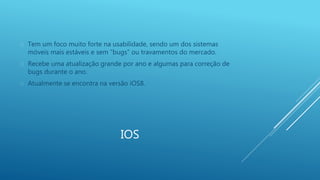  Tem um foco muito forte na usabilidade, sendo um dos sistemas 
móveis mais estáveis e sem “bugs” ou travamentos do mercado. 
 Recebe uma atualização grande por ano e algumas para correção de 
IOS 
bugs durante o ano. 
 Atualmente se encontra na versão iOS8. 
 
