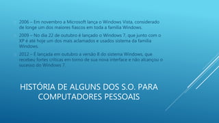  2006 – Em novembro a Microsoft lança o Windows Vista, considerado 
de longe um dos maiores fiascos em toda a família Windows. 
 2009 – No dia 22 de outubro é lançado o Windows 7, que junto com o 
XP é até hoje um dos mais aclamados e usados sistema da família 
Windows. 
 2012 – É lançada em outubro a versão 8 do sistema Windows, que 
recebeu fortes críticas em torno de sua nova interface e não alcançou o 
sucesso do Windows 7. 
HISTÓRIA DE ALGUNS DOS S.O. PARA 
COMPUTADORES PESSOAIS 
 