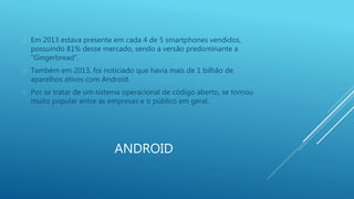 Em 2013 estava presente em cada 4 de 5 smartphones vendidos, 
possuindo 81% desse mercado, sendo a versão predominante a 
“Gingerbread”. 
 Também em 2013, foi noticiado que havia mais de 1 bilhão de 
aparelhos ativos com Android. 
 Por se tratar de um sistema operacional de código aberto, se tornou 
muito popular entre as empresas e o público em geral. 
ANDROID 
 