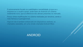  É extremamente focado na usabilidade e versatilidade, já que se a 
empresa ou o usuário quiser, pode fazer do Android um sistema 
totalmente novo, que se diferencie dos demais presentes no mercado. 
 Possui várias modificações no sistema realizadas por terceiros, sendo a 
mais famosa a Cyanogenmod. 
 Hoje em dia é também embarcado em dispositivos vestíveis, os 
chamados wearables, em uma versão chamada Android Wear. 
ANDROID 
 