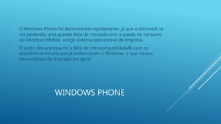  O Windows Phone foi desenvolvido rapidamente, já que a Microsoft se 
viu perdendo uma grande fatia de mercado com a queda no consumo 
do Windows Mobile, antigo sistema operacional da empresa. 
 O custo dessa pressa foi a falta de retrocompatibilidade com os 
dispositivos móveis que já embarcavam o Windows, o que causou 
desconfiança do mercado em geral. 
WINDOWS PHONE 
 