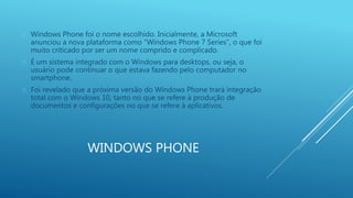  Windows Phone foi o nome escolhido. Inicialmente, a Microsoft 
anunciou a nova plataforma como “Windows Phone 7 Series”, o que foi 
muito criticado por ser um nome comprido e complicado. 
 É um sistema integrado com o Windows para desktops, ou seja, o 
usuário pode continuar o que estava fazendo pelo computador no 
smartphone. 
 Foi revelado que a próxima versão do Windows Phone trará integração 
total com o Windows 10, tanto no que se refere à produção de 
documentos e configurações no que se refere à aplicativos. 
WINDOWS PHONE 
 